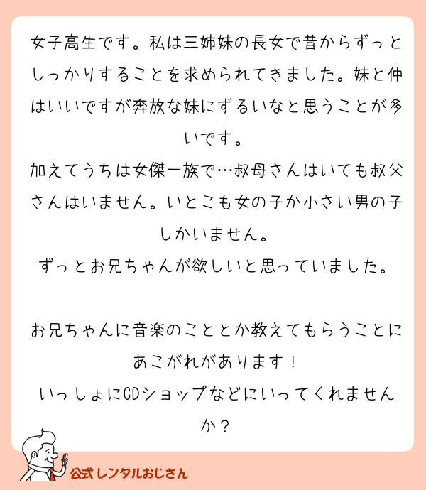 女子高生です。私は三姉妹の長女で昔からずっとしっかりすることを求められてきました。妹と仲はいいですが奔放な妹にずるいなと思うことが多いです。
加えてうちは女傑一族で…叔母さんはいても叔父さんはいません。いとこも女の子か小さい男の子しかいません。
ずっとお兄ちゃんが欲しいと思っていました。

お兄ちゃんに音楽のこととか教えてもらうことにあこがれがあります！
いっしょにCDショップなどにいってくれませんか？