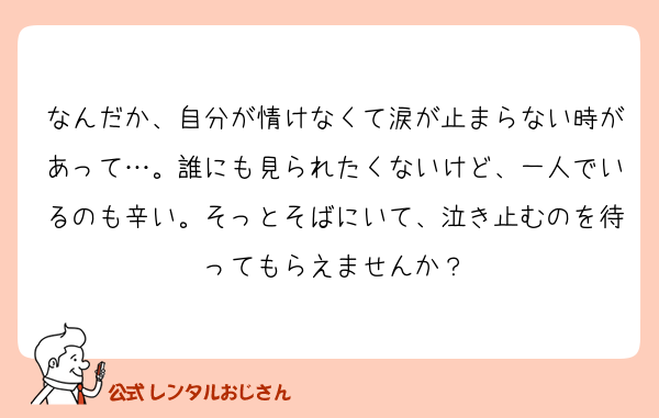 なんだか、自分が情けなくて涙が止まらない時があって…。誰にも見られたくないけど、一人でいるのも辛い。そっとそばにいて、泣き止むのを待ってもらえませんか？