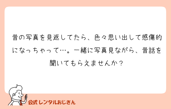 昔の写真を見返してたら、色々思い出して感傷的になっちゃって…。一緒に写真見ながら、昔話を聞いてもらえませんか？