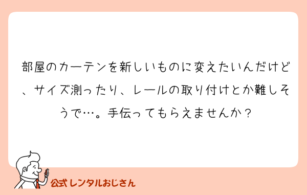 部屋のカーテンを新しいものに変えたいんだけど、サイズ測ったり、レールの取り付けとか難しそうで…。手伝ってもらえませんか？