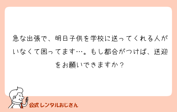 急な出張で、明日子供を学校に送ってくれる人がいなくて困ってます…。もし都合がつけば、送迎をお願いできますか？