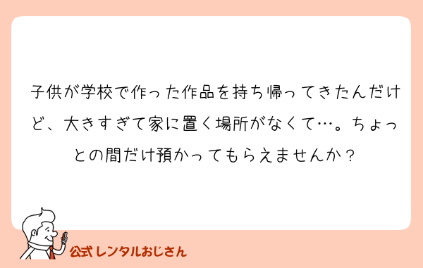 子供が学校で作った作品を持ち帰ってきたんだけど、大きすぎて家に置く場所がなくて…。ちょっとの間だけ預かってもらえませんか？
