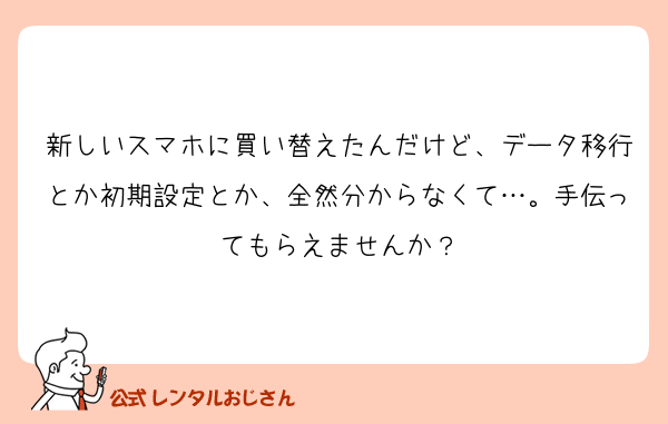 新しいスマホに買い替えたんだけど、データ移行とか初期設定とか、全然分からなくて…。手伝ってもらえませんか？