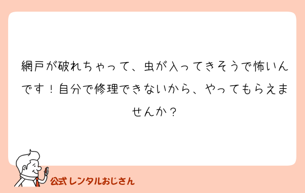 網戸が破れちゃって、虫が入ってきそうで怖いんです！自分で修理できないから、やってもらえませんか？
