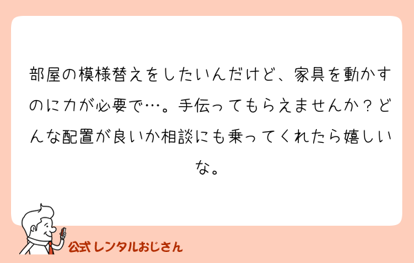 部屋の模様替えをしたいんだけど、家具を動かすのに力が必要で…。手伝ってもらえませんか？どんな配置が良いか相談にも乗ってくれたら嬉しいな。