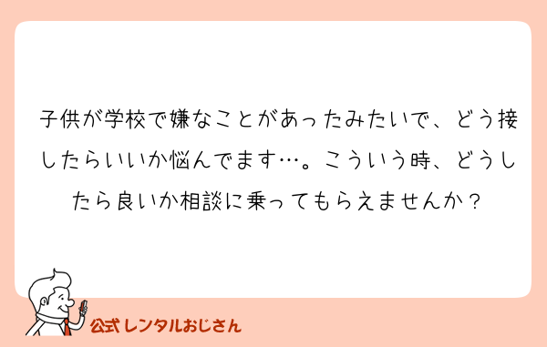 子供が学校で嫌なことがあったみたいで、どう接したらいいか悩んでます…。こういう時、どうしたら良いか相談に乗ってもらえませんか？