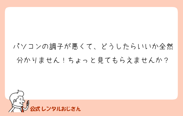 パソコンの調子が悪くて、どうしたらいいか全然分かりません！ちょっと見てもらえませんか？