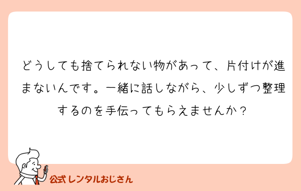 どうしても捨てられない物があって、片付けが進まないんです。一緒に話しながら、少しずつ整理するのを手伝ってもらえませんか？