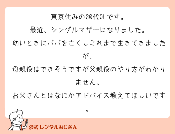 東京住みの30代OLです。
最近、シングルマザーになりました。
幼いときにパパを亡くしこれまで生きてきましたが、
母親役はできそうですが父親役のやり方がわかりません。
お父さんとはなにかアドバイス教えてほしいです。