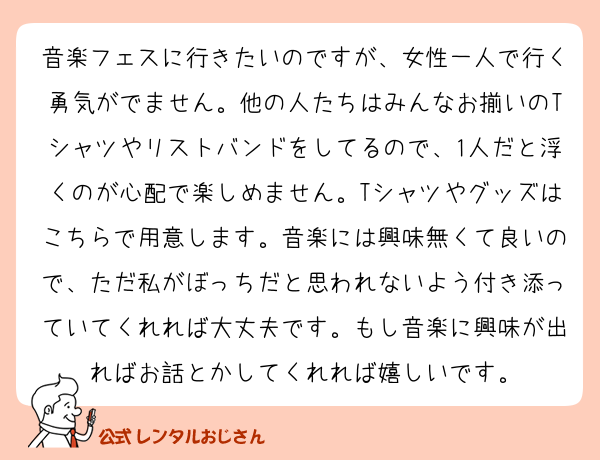 音楽フェスに行きたいのですが、女性一人で行く勇気がでません。他の人たちはみんなお揃いのTシャツやリストバンドをしてるので、1人だと浮くのが心配で楽しめません。Tシャツやグッズはこちらで用意します。音楽には興味無くて良いので、ただ私がぼっちだと思われないよう付き添っていてくれれば大丈夫です。もし音楽に興味が出ればお話とかしてくれれば嬉しいです。