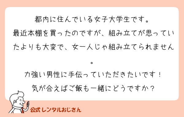 都内に住んでいる女子大学生です。
最近本棚を買ったのですが、組み立てが思っていたよりも大変で、女一人じゃ組み立てられません。
力強い男性に手伝っていただきたいです！
気が合えばご飯も一緒にどうですか？