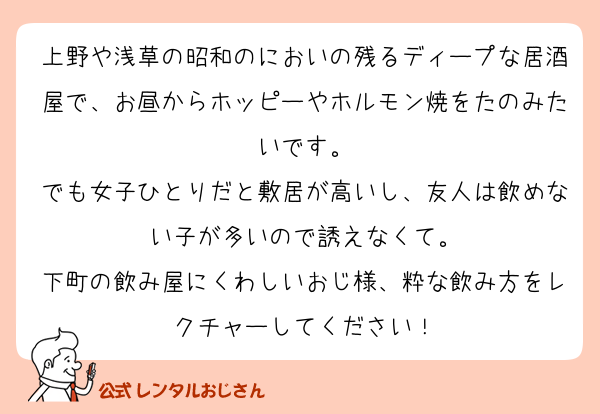 上野や浅草の昭和のにおいの残るディープな居酒屋で、お昼からホッピーやホルモン焼をたのみたいです。
でも女子ひとりだと敷居が高いし、友人は飲めない子が多いので誘えなくて。
下町の飲み屋にくわしいおじ様、粋な飲み方をレクチャーしてください！