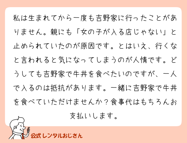 私は生まれてから一度も吉野家に行ったことがありません。親にも「女の子が入る店じゃない」と止められていたのが原因です。とはいえ、行くなと言われると気になってしまうのが人情です。どうしても吉野家で牛丼を食べたいのですが、一人で入るのは抵抗があります。一緒に吉野家で牛丼を食べていただけませんか？食事代はもちろんお支払いします。