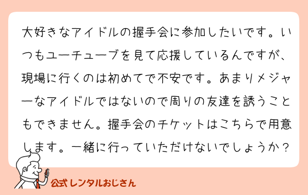 大好きなアイドルの握手会に参加したいです。いつもユーチューブを見て応援しているんですが、現場に行くのは初めてで不安です。あまりメジャーなアイドルではないので周りの友達を誘うこともできません。握手会のチケットはこちらで用意します。一緒に行っていただけないでしょうか？