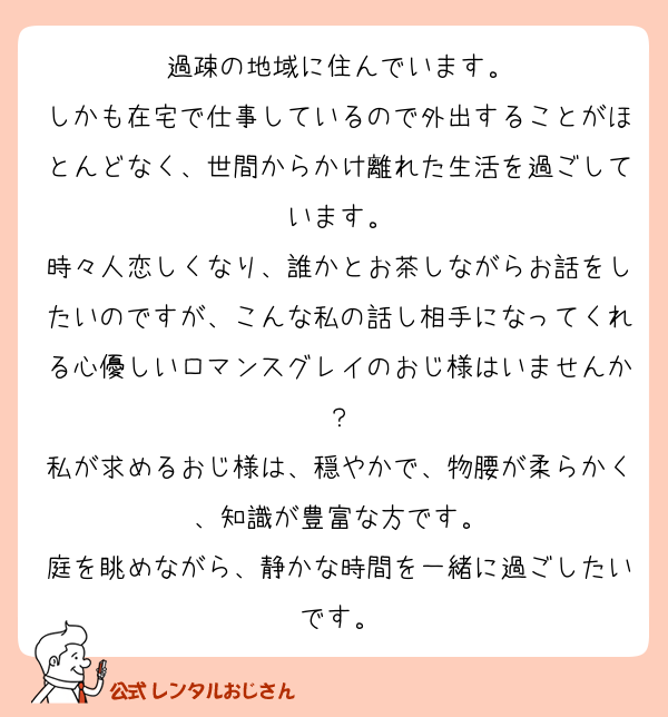 過疎の地域に住んでいます。
しかも在宅で仕事しているので外出することがほとんどなく、世間からかけ離れた生活を過ごしています。
時々人恋しくなり、誰かとお茶しながらお話をしたいのですが、こんな私の話し相手になってくれる心優しいロマンスグレイのおじ様はいませんか？
私が求めるおじ様は、穏やかで、物腰が柔らかく、知識が豊富な方です。
庭を眺めながら、静かな時間を一緒に過ごしたいです。