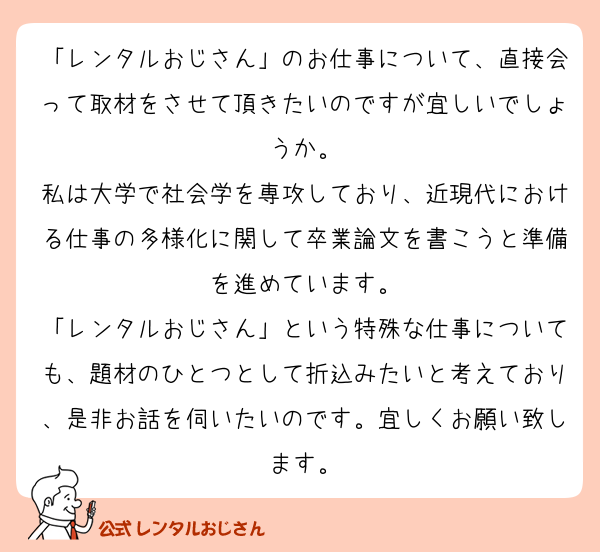「レンタルおじさん」のお仕事について、直接会って取材をさせて頂きたいのですが宜しいでしょうか。
私は大学で社会学を専攻しており、近現代における仕事の多様化に関して卒業論文を書こうと準備を進めています。
「レンタルおじさん」という特殊な仕事についても、題材のひとつとして折込みたいと考えており、是非お話を伺いたいのです。宜しくお願い致します。