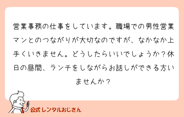 営業事務の仕事をしています。職場での男性営業マンとのつながりが大切なのですが、なかなか上手くいきません。どうしたらいいでしょうか？休日の昼間、ランチをしながらお話しができる方いませんか？