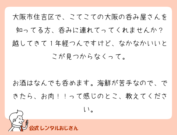 大阪市住吉区で、こてこての大阪の呑み屋さんを知ってる方、呑みに連れてってくれませんか？
越してきて１年経つんですけど、なかなかいいとこが見つからなくって。

お酒はなんでも呑めます。海鮮が苦手なので、できたら、お肉！！って感じのとこ、教えてください。
