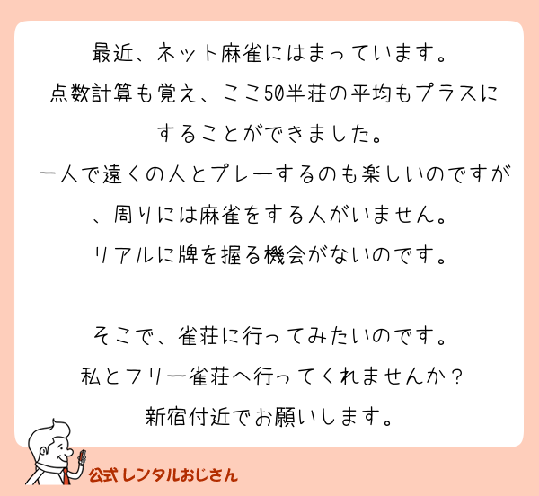 最近、ネット麻雀にはまっています。
点数計算も覚え、ここ50半荘の平均もプラスにすることができました。
一人で遠くの人とプレーするのも楽しいのですが、周りには麻雀をする人がいません。
リアルに牌を握る機会がないのです。

そこで、雀荘に行ってみたいのです。
私とフリー雀荘へ行ってくれませんか？
新宿付近でお願いします。