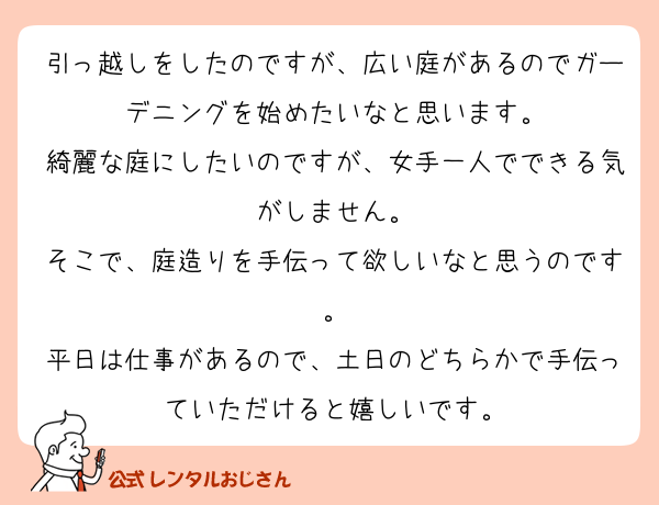 引っ越しをしたのですが、広い庭があるのでガーデニングを始めたいなと思います。
綺麗な庭にしたいのですが、女手一人でできる気がしません。
そこで、庭造りを手伝って欲しいなと思うのです。
平日は仕事があるので、土日のどちらかで手伝っていただけると嬉しいです。