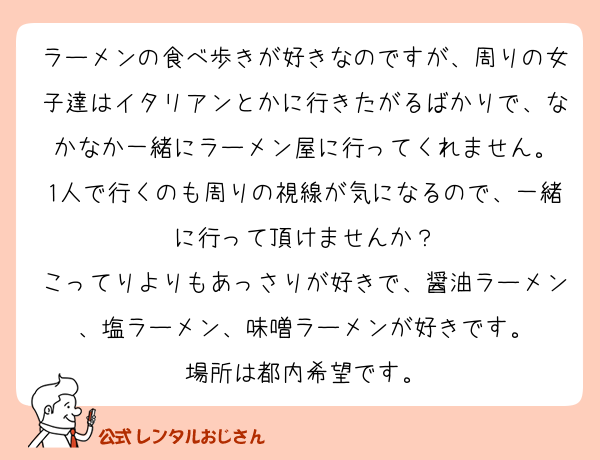 ラーメンの食べ歩きが好きなのですが、周りの女子達はイタリアンとかに行きたがるばかりで、なかなか一緒にラーメン屋に行ってくれません。
1人で行くのも周りの視線が気になるので、一緒に行って頂けませんか？
こってりよりもあっさりが好きで、醤油ラーメン、塩ラーメン、味噌ラーメンが好きです。
場所は都内希望です。