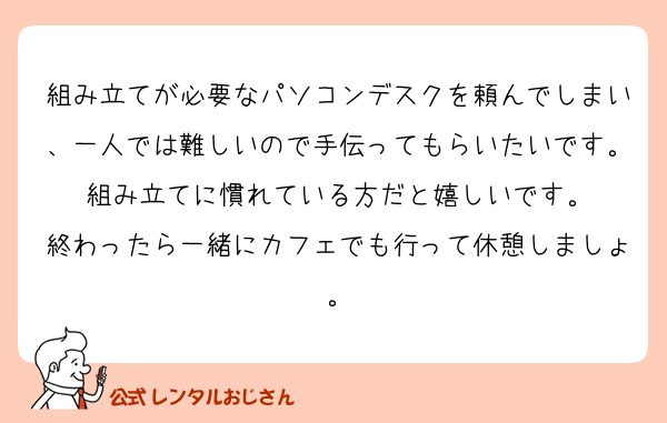 組み立てが必要なパソコンデスクを頼んでしまい、一人では難しいので手伝ってもらいたいです。
組み立てに慣れている方だと嬉しいです。
終わったら一緒にカフェでも行って休憩しましょ。