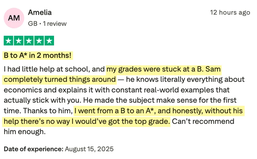 5-star Trustpilot review from Amelia: B to A* in 2 months. I had little help at school, and my grades were stuck at a B. Sam completely turned things around — he knows literally everything about economics and explains it with constant real-world examples that actually stick with you. He made the subject make sense for the first time. Thanks to him, I went from a B to an A*, and honestly, without his help there's no way I would've got the top grade. Can't recommend him enough.