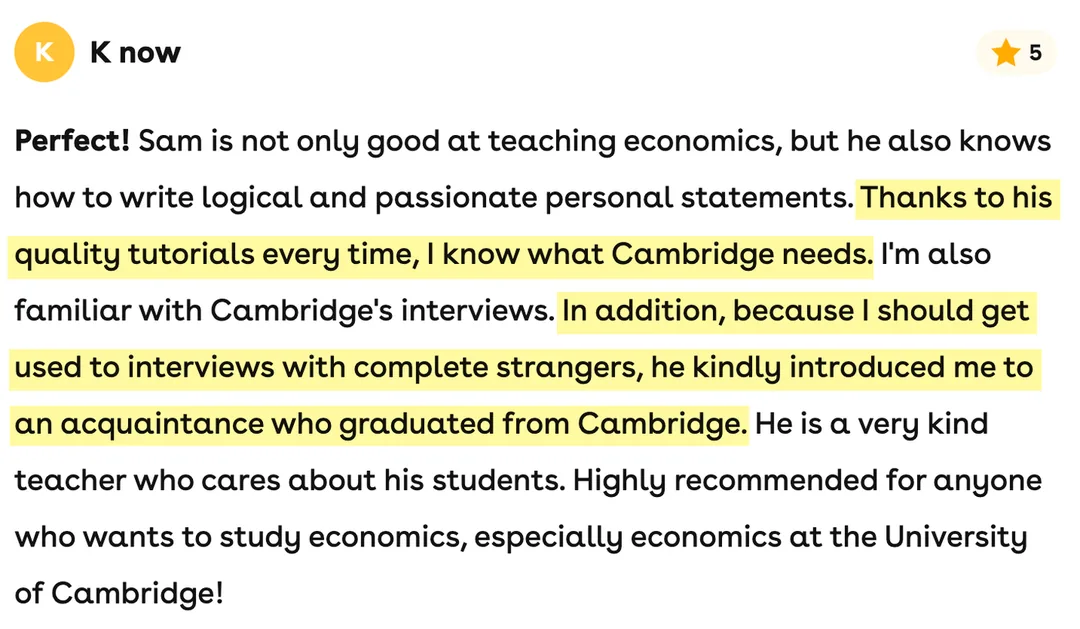 5-star Superprof review from K now: Sam is not only good at teaching economics, but he also knows how to write logical and passionate personal statements. Thanks to his quality tutorials every time, I know what Cambridge needs. I'm also familiar with Cambridge's interviews. In addition, because I should get used to interviews with complete strangers, he kindly introduced me to an acquaintance who graduated from Cambridge. He is a very kind teacher who cares about his students. Highly recommended for anyone who wants to study economics, especially economics at the University of Cambridge!