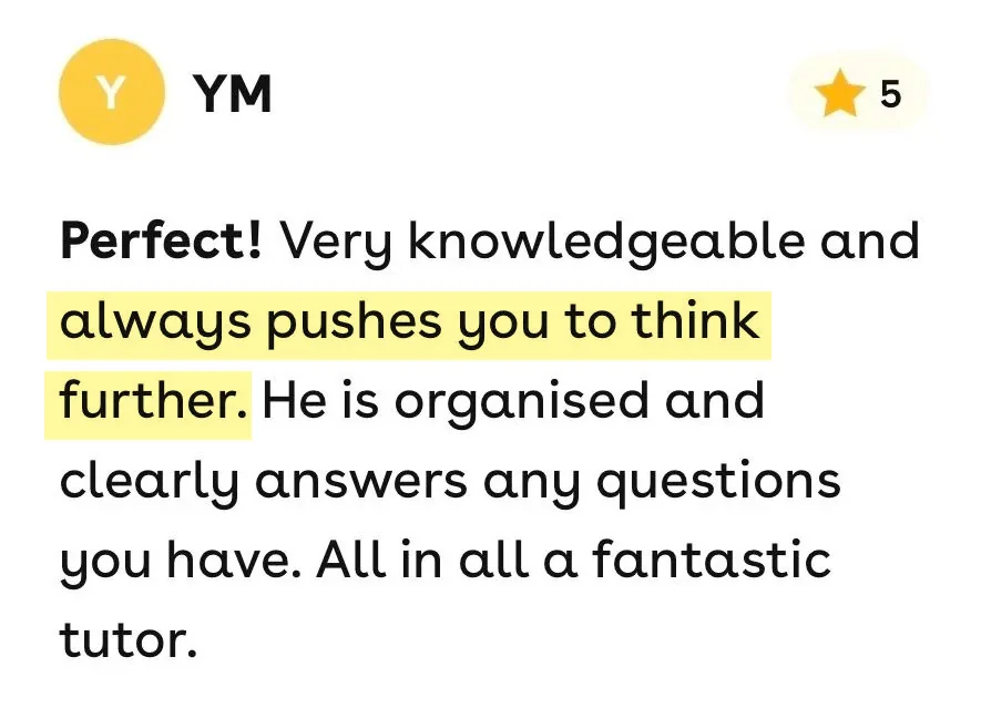 5-star Superprof review from YM: Very knowledgeable and always pushes you to think further. He is organised and clearly answers any questions you have. All in all a fantastic tutor.