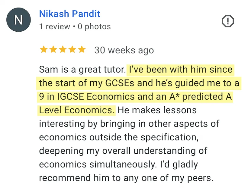 5-star Google review from Nikash Pandit: Sam is a great tutor. I've been with him since the start of my GCSEs and he's guided me to a 9 in IGCSE Economics and an A* predicted A Level Economics. He makes lessons interesting by bringing in other aspects of economics outside the specification, deepening my overall understanding of economics simultaneously. I'd gladly recommend him to any one of my peers.