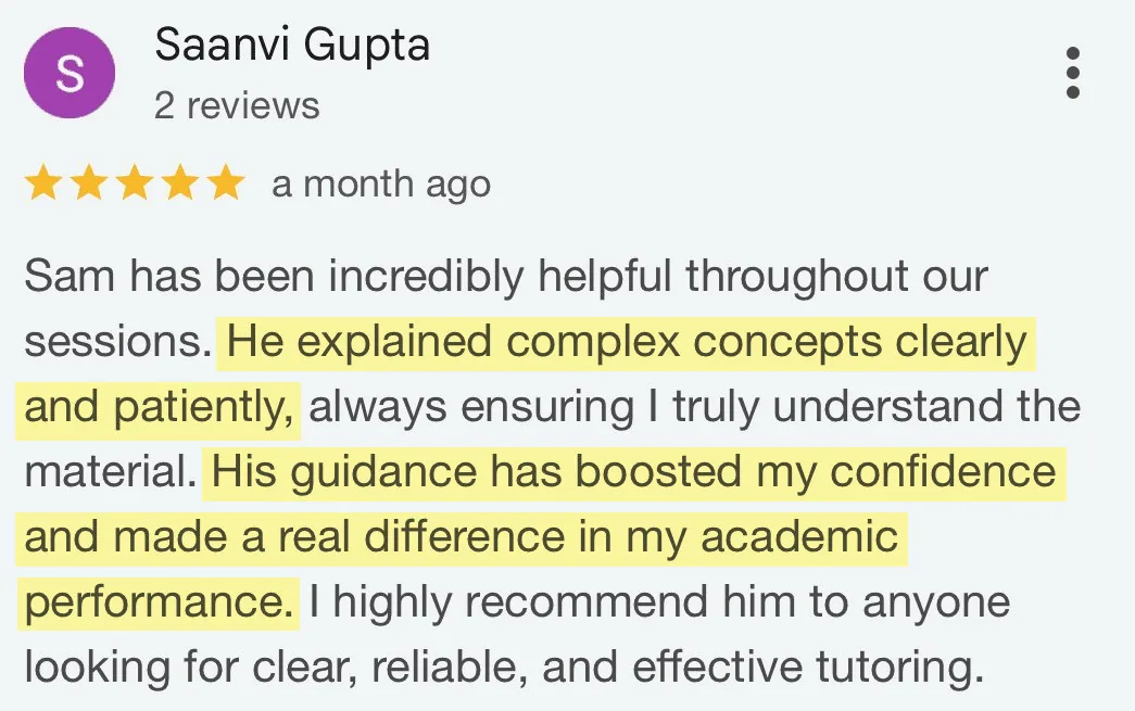 5-star Google review from Saanvi Gupta: Sam has been incredibly helpful throughout our sessions. He explained complex concepts clearly and patiently, always ensuring I truly understand the material. His guidance has boosted my confidence and made a real difference in my academic performance. I highly recommend him to anyone looking for clear, reliable, and effective tutoring.