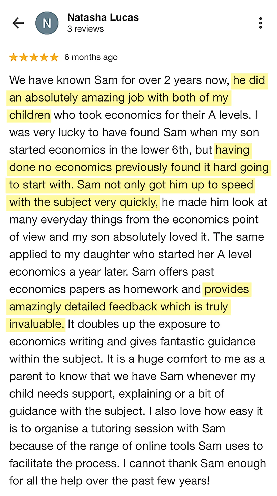 5-star Google review from Natasha Lucas: We have known Sam for over 2 years now, he did an absolutely amazing job with both of my children who took economics for their A levels. I was very lucky to have found Sam when my son started economics in the lower 6th, but having done no economics previously found it hard going to start with. Sam not only got him up to speed with the subject very quickly, he made him look at many everyday things from the economics point of view and my son absolutely loved it. The same applied to my daughter who started her A level economics a year later. Sam offers past economics papers as homework and provides amazingly detailed feedback which is truly invaluable. It doubles up the exposure to economics writing and gives fantastic guidance within the subject. It is a huge comfort to me as a parent to know that we have Sam whenever my child needs support, explaining or a bit of guidance with the subject. I also love how easy it is to organise a tutoring session with Sam because of the range of online tools Sam uses to facilitate the process. I cannot thank Sam enough for all the help over the past few years!