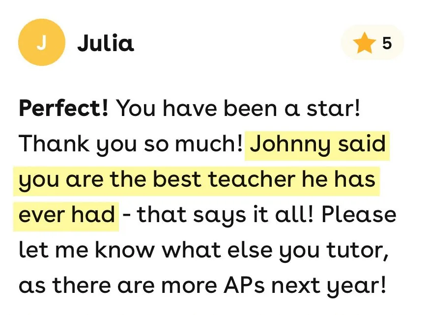 5-star Superprof review from Julia: You have been a star! Thank you so much! Johnny said you are the best teacher he has ever had - that says it all! Please let me know what else you tutor, as there are more APs next year!