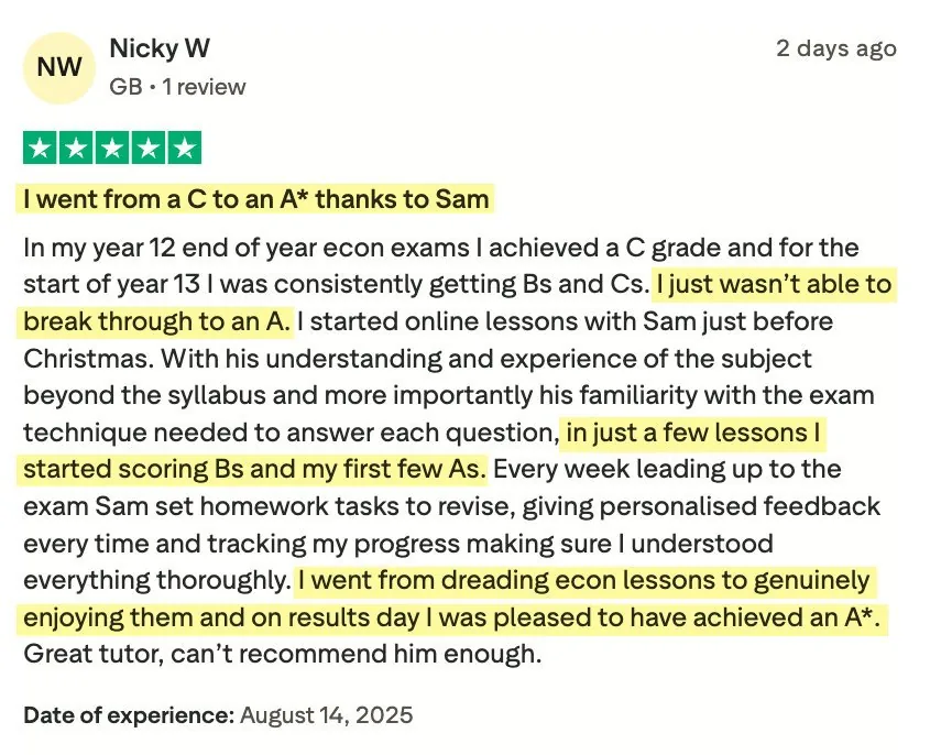 5-star Trustpilot review from Nicky W: I went from a C to an A* thanks to Sam. In my year 12 end of year econ exams I achieved a C grade and for the start of year 13 I was consistently getting Bs and Cs. I just wasn't able to break through to an A. I started online lessons with Sam just before Christmas. With his understanding and experience of the subject beyond the syllabus and more importantly his familiarity with the exam technique needed to answer each question, in just a few lessons I started scoring Bs and my first few As. Every week leading up to the exam Sam set homework tasks to revise, giving personalised feedback every time and tracking my progress making sure I understood everything thoroughly. I went from dreading econ lessons to genuinely enjoying them and on results day I was pleased to have achieved an A*. Great tutor, can't recommend him enough.