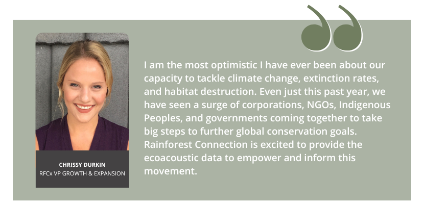 I am the most optimistic I have ever been about our capacity to tackle climate change, extinction rates, and habitat destruction. Even just this past year, we have seen a surge of corporations, NGOs, Indigenous Peoples, and governments coming together to take big steps to further global conservation goals. Rainforest Connection is excited to provide the ecoacoustic data to empower and inform this movement. - Chrissy Durkin, RFCx VP of Growth & Expansion