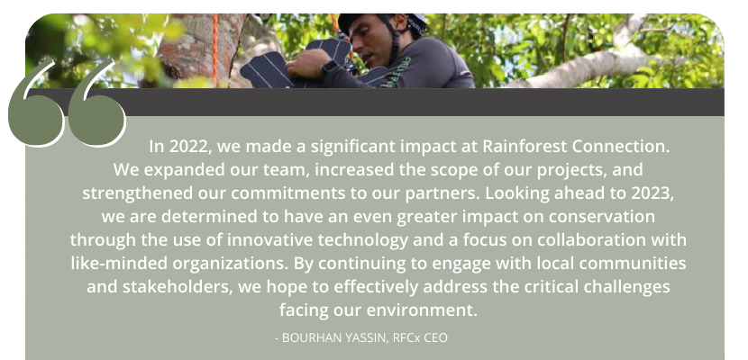 In 2022, we made a significant impact at Rainforest Connection. We expanded our team, increased the scope of our projects, and strengthened our commitments to our partners. Looking ahead to 2023, we are determined to have an even greater impact on conservation through the use of innovative technology and a focus on collaboration with like-minded organizations. By continuing to engage with local communities and stakeholders, we hope to effectively address the critical challenges facing our environment. - Bourhan Yassin, RFCx CEO