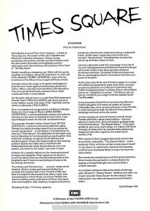 Text: TIMES SQUARE SYNOPSIS (Not for Publication) 42nd Street is one of New York's busiest - it leads to Times Square, the centre of the city's nightlife and filled with colourful characters. Winos, pimps, prostitutes and junkies rub their sordid shoulders with the thousands of tourists and sightseers out funseeking to catch the infectious atmosphere of the heart of "the Big Apple". Noisily trundling a shopping cart, filled with her guitar, amplifier and battery, along 42nd Street is 1 6-year-old Nicky Marotta (ROBIN JOHNSON), a girl who has lived most of her life on these rough and lively streets. Outside a disco she plugs in her guitar and begins to play her own music against the thumping beat from within. When a hostess from the disco calls the police, they arrive to be faced with a stream of four-letter words and Nicky's switchblade. On the other side of town in a posh East Side apartment Pamela Pearl (TRINI ALVARDO) sits alone, tuned in to the mellow words and music of all-night disc jockey Johnny LaGuardia (TIM CURRY). Now in custody and recognised as a habitual offender, Nicky is in the charge of Rosie (ANNA MARIA HORSFORD), a concerned social worker who tells her that she is to be taken to hospital to see if there is any psychological reason for her anti-social behaviour. The next day Pamela's father, David Pearl (PETER COFFIELD), a widower and rising politician, takes Pamela to a public meeting where he is to outline his newest assignment - as the Mayor's Commissioner to clean up Times Square. His dedication to his career and lack of attention to his introverted young daughter have made him unable to recognise her loneliness and mental anguish. When she finds herself on the meeting platform beside her father she is mortified with embarrassment and when David refers to her in his speech, she bolts for the ladies' rest room in tears. Anxious for a speedy solution to the inconvenience of having a sick daughter, Pearl agrees to his doctor's recommendation thatshe should undergo tests at the hospital to see if there are psychological reasons for her strange behaviour. Thus Nicky and Pamela meet... as room-mates at the hospital. Nicky's antics and irreverent behaviour towards the hospital staff shock Pamela at first, but later she begins to be amused and, after a night-time conversation in which Nicky convinces Pamela that there is nothing wrong with either of them, they leave their room together and, stealing a hospital ambulance, escape to a derelict pier where they set up a makeshift home. At the water's edge they henna their hair, become "blood sisters" and determine to make the city sit up and take notice of them. Johnny LaGuardia reads the newspaper accounts of the pair's disappearance and believes Pamela is the girl who wrote to him a few days ago describing her loneliness and fears. He speaks to the runaways over the air, encouraging them in their bid to find their own brand of freedom. As the days pass Nicky and Pamela engage in a variety of fruitless occupations to make ends meet, narrowly escape recapture by an undercover policeman and finally find employment in a sleazy club on 42nd Street known as "Cleopatra's Lounge", Pamela as a go-go dancer and Nicky as a singer with the resident band, The Blondells. In the meantime David Pearl continues his efforts to find his daughter and makes an enemy of Johnny LaGuardia who, he is convinced knows where Pamela, is and is hampering both his bid to find her and his campaign to clean up the city centre. In their rejection of many of society's social values, Pamela and Nicky adopt weird clothes - bits and pieces of sixties mini-skirts and plastic garbage bags and call themselves "The Sleaze Sisters". They spray graffiti all over town and indulge in a highly individual rampage of destruction by spectacularly destroying dozens of what they regard as the worst social symbol of all. With reports of their progress being fed out over the airwaves by LaGuardia, "The Sleaze Sisters", and in particular Nicky who has written a song about herself in very down-to-earth terms, become cult heroines and they even broadcast Nicky's music live from the radio station. But events are conspiring to end their great adventure. Nicky insists they go down in a blaze of glory by staging an illegal midnight rock concert atop a cinema marquee. An explosive climax builds as hundreds of teenage girls, dressed in "Sleaze Sisters" clothing and make-up, stream towards Times Square for the concert. Also making their way there are the police and Pamela's father... Running Time: 111 mins, approx. Certificate 'AA' EMI A Member of the THORN-EMI Group Released by COLUMBIA-EMI-WARNER Distributors Ltd.