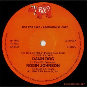 "Damn Dog" 12-inch single-sided single, Belgium, 1980, RSO 2812 062 label Text: RSO NOT FOR SALE - PROMOTIONAL COPY (P) 1980 45 RPM SABAM 2812 062 A STEREO The Original Motion Picture Soundtrack «T!MES SQUARE.. DAMN DOG (B. Mernit/J. Brackman) ROBIN JOHNSON Producer Bill Oakes (P) 1980 RSO Records, Inc. ALL RIGHTS OF THE MANUFACTURER AND OF THE OWNER OF THE RECORDED WORK RESERVED UNAUTHORISED PUBLIC PERFORMANCE BROADCASTING AND COPYING OF THIS RECORD PROHIBITED