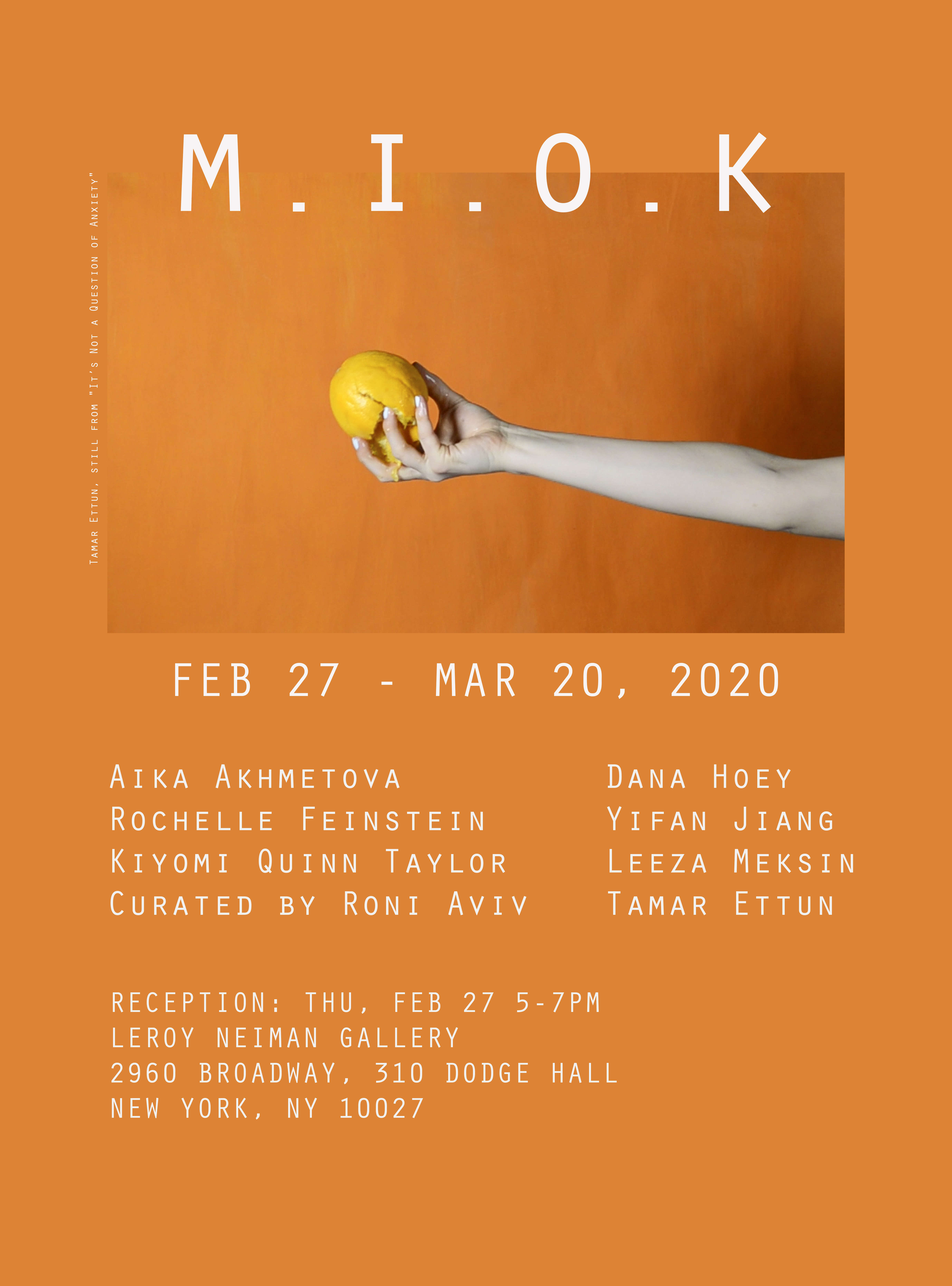 **m.i.o.k**
Opening Feb. 27th 5-7pm
Closing Mar. 20th
LeRoy Neiman Gallery, Columbia University

Aika Akhmetova, Tamar Ettun, Rochelle Feinstein, Dana Hoey, Yifan Jiang, Leeza Meksin, Kiyomi Quinn Taylor

Curator: Roni Aviv

m.i.o.k is an exhibition featuring the work of seven contemporary artists. It reflects on the absurdity of being. Each artist, in their own way, challenges the ‘socially appropriate’ norms and constructs.