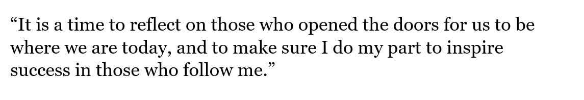 It is a time to reflect on those who opened the doors for us to be where we are today, and to make sure I do my part to inspire success in those who follow me.