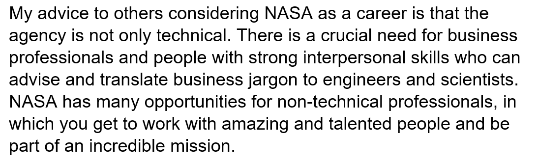 My advice to others considering NASA as a career is that the agency is not only technical. There is a crucial need for business professionals and people with strong interpersonal skills who can advise and translate business jargon to engineers and scientists. NASA has many opportunities for non-technical professionals, in which you get to work with amazing and talented people and be part of an incredible mission. 