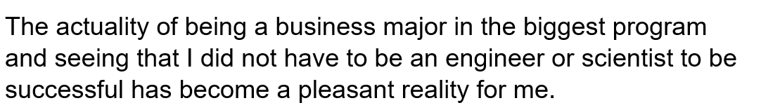 The actuality of being a business major in the biggest program and seeing that I did not have to be an engineer or scientist to be successful has become a pleasant reality for me.   