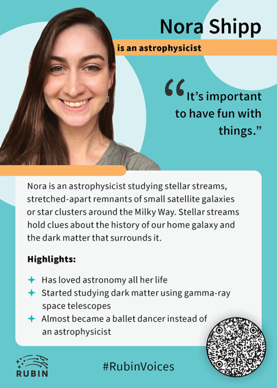 trading card for Nora Shipp in the Rubin teal theme. Text on the card reads "Nora Shipp is an astrophysicist. "It's important to have fun with things." Nora is an astrophysicist studying stellar streams, stretched-apart remnants of small satellite galaxies or star clusters around the Milky Way. Stellar streams hold clues about the history of our home galaxy and the dark matter that surrounds it. Highlights: 1) Has loved astronomy all her life, 2) Started studying dark matter using gamma-ray space telescopes, 3) Almost became a ballet dancer instead of an astrophysicist