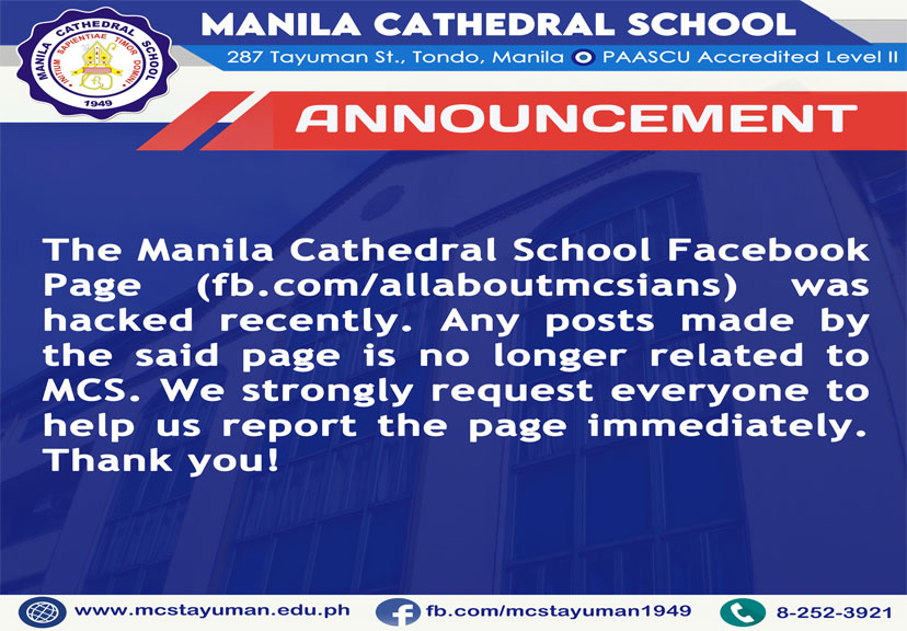 The Manila Cathedral School Facebook Page (fb.com/allaboutmcsians) was hacked recently. Any posts made by the said page is no longer related to MCS. We strongly request everyone to help us report the 