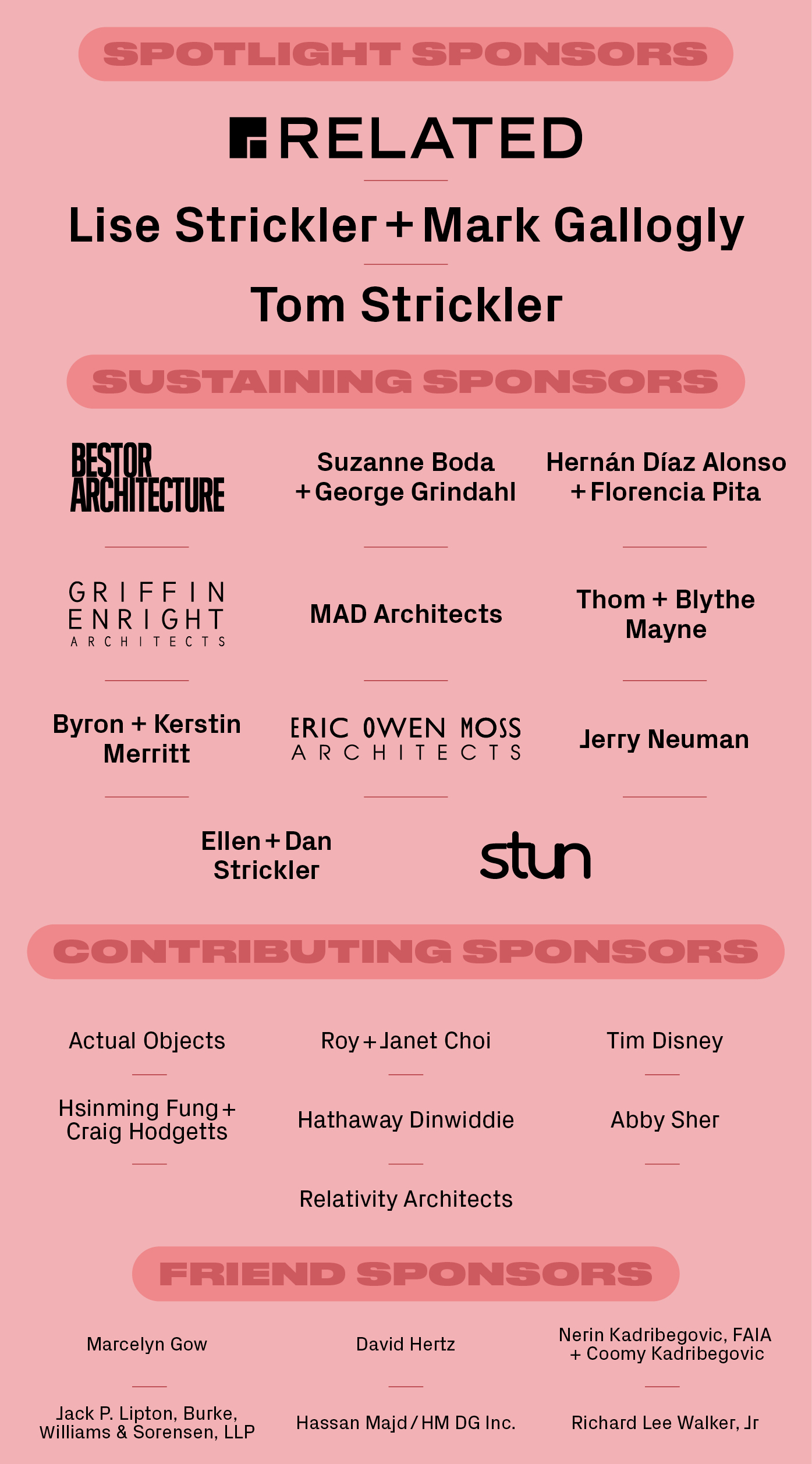 Spotlight Sponsors: Related, Lise Strickler and Mark Gallogly, Tom Strickler Sustaining Sponsors: Bestor Architecture, Suzanne Boda and George Grindahl, Hernán Díaz Alonso and Florencia Pita, Griffin Enright Architects, MAD Architects, Thom Mayne and Blythe Mayne, Byron and Kerstin Merritt, Eric Owen Moss Architects, Jerry Neuman, Ellen and Dan Strickler, STUN Contributing Sponsors: Actual Objects, Roy and Janet Choi, Tim Disney, Hsinming Fung and Craig Hodgetts, Hathaway Dinwiddie, Abby Sher, Relativity Architects Friend Sponsors: Marcelyn Gow, David Hertz, Nerin Kadribegovic, FAIA and Coomy Kadribegovic, Jack P. Lipton, Burke, Williams & Sorensen, LLP, Hassan Majd / HM DG Inc., Richard Lee Walker, Jr.