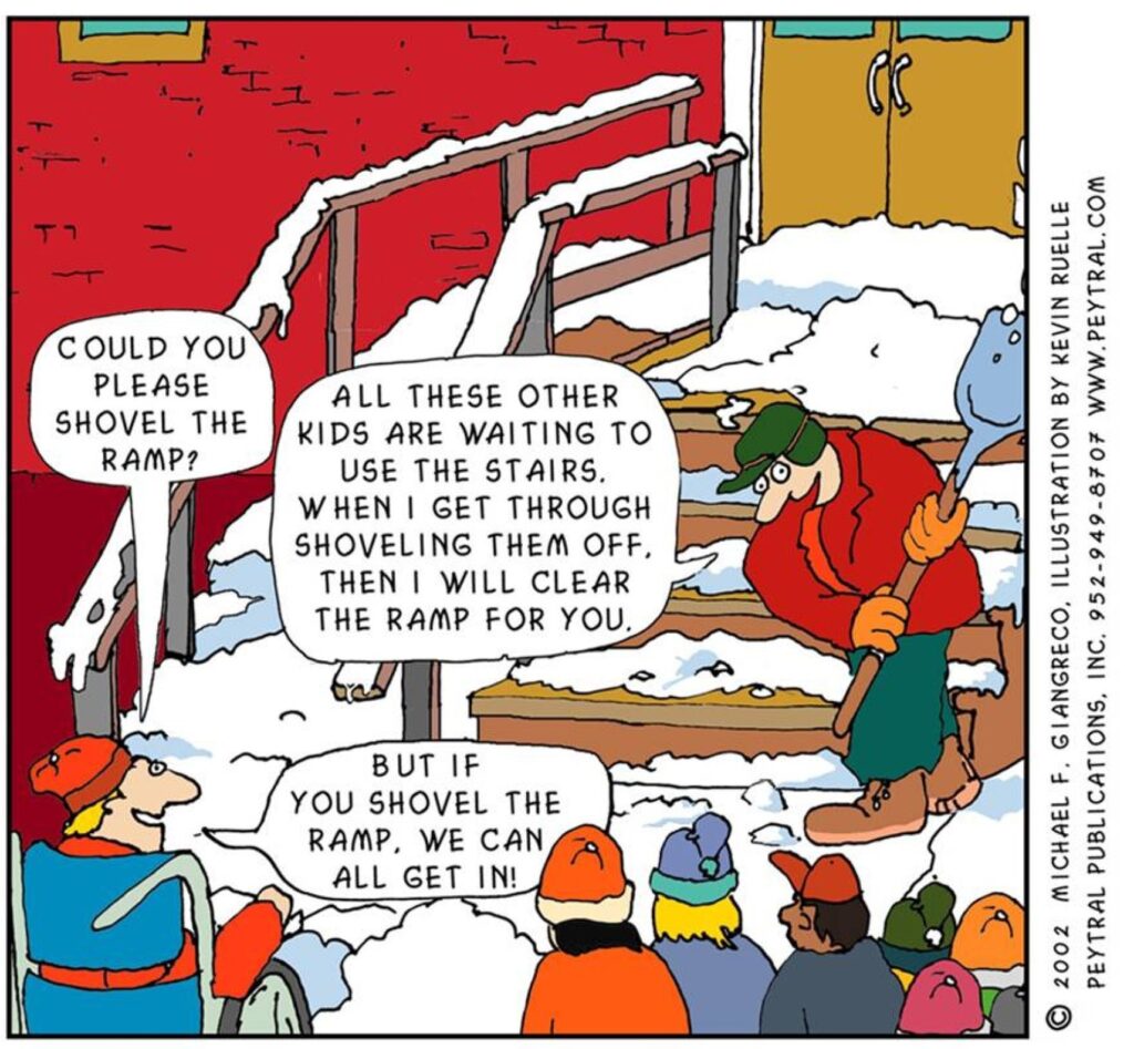 Cartoon
by Kevin Ruelle, of a snowy scene outside a school. A group of school children are waiting to get in and a
janitor is clearing snow from the steps at the entrance. A child in a wheelchair asks “Could you please shovel
the ramp?”; the janitor responds “All these other kids are waiting to use the stairs. When I get through
shovelling them off, then I will clear the ramp for you.”; the child replies “But if you shovel the ramp, we can
all get in!”