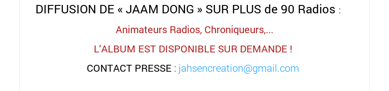 DIFFUSION DE « JAAM DONG » SUR PLUS de 90 Radios :Animateurs Radios, Chroniqueurs,... L'ALBUM EST DISPONIBLE SUR DEMANDE ! CONTACT PRESSE : jahsencreation@gmail.com 