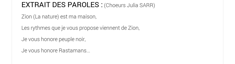 EXTRAIT DES PAROLES : (Choeurs Julia SARR)Zion (La nature) est ma maison,Les rythmes que je vous propose viennent de Zion,Je vous honore peuple noir,Je vous honore Rastamans... 