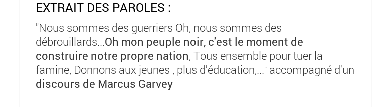 EXTRAIT DES PAROLES :"Nous sommes des guerriers Oh, nous sommes des débrouillards...Oh mon peuple noir, c'est le moment de construire notre propre nation, Tous ensemble pour tuer la famine, Donnons aux jeunes , plus d'éducation,..." accompagné d'un discours de Marcus Garvey