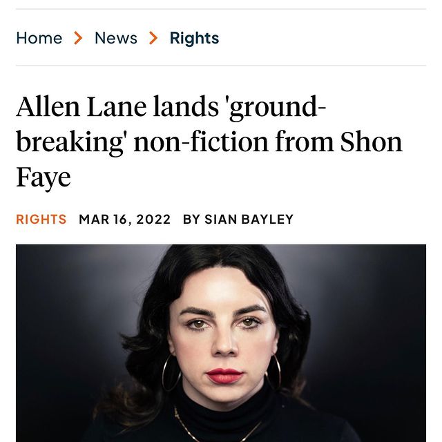 I am writing a second book, called LOVE IN EXILE, to be published by Penguin Press in 2025. It’s about love, sex, obsession and death. Just girly things.

“Shon Faye said: ‘I am delighted to be working with Allen Lane again on my second book. It is a privilege to work with a publisher who understands my desire to write about the world from the vantage point of a trans woman without being bound by that aspect of my identity. One way in which a negative cultural fixation on trans women binds us is to insist we must be experts on gender and seldom speak about the rest of our human experience. These days, I’m much more interested in the challenges I’ve experienced in acknowledging my own capacity for love in a culture which tried to teach me I was unlovable.’”